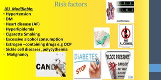 Risk factors
(B) Modifiable:
• Hypertension
• DM
• Heart disease (AF)
• Hyperlipidemia
• Cigarette Smoking
• Excessive alcohol consumption
• Estrogen –containing drugs e.g OCP
• Sickle cell diseases ,polycythemia
• Malignancy
 