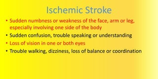 Ischemic Stroke
• Sudden numbness or weakness of the face, arm or leg,
especially involving one side of the body
• Sudden confusion, trouble speaking or understanding
• Loss of vision in one or both eyes
• Trouble walking, dizziness, loss of balance or coordination
 