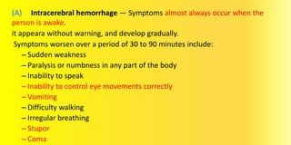 (A) Intracerebral hemorrhage — Symptoms almost always occur when the
person is awake.
it appeara without warning, and develop gradually.
Symptoms worsen over a period of 30 to 90 minutes include:
– Sudden weakness
– Paralysis or numbness in any part of the body
– Inability to speak
– Inability to control eye movements correctly
– Vomiting
– Difficulty walking
– Irregular breathing
– Stupor
– Coma
 