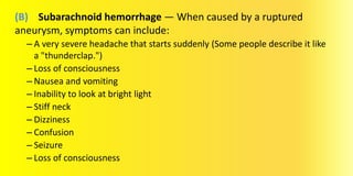 (B) Subarachnoid hemorrhage — When caused by a ruptured
aneurysm, symptoms can include:
– A very severe headache that starts suddenly (Some people describe it like
a "thunderclap.")
– Loss of consciousness
– Nausea and vomiting
– Inability to look at bright light
– Stiff neck
– Dizziness
– Confusion
– Seizure
– Loss of consciousness
 