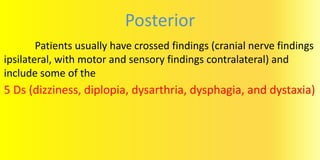 Posterior
Patients usually have crossed findings (cranial nerve findings
ipsilateral, with motor and sensory findings contralateral) and
include some of the
5 Ds (dizziness, diplopia, dysarthria, dysphagia, and dystaxia)
 