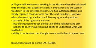 A 77-year-old woman was cooking in the kitchen when she collapsed
onto the floor. Her daughter called an ambulance and the woman
was taken to the emergency room. She had suffered a stroke, and
slowly regained consciousness over the next two days. However,
when she woke up, she had the following signs and symptoms:
- paralysis of the right face and arm
- loss of sensation to touch on the skin of the right face and arm
- inability to answer questions but ability to understand what was
said to her
- ability to write down her thoughts more easily than to speak them
Disscussion would be on the LAST SLIDES
 