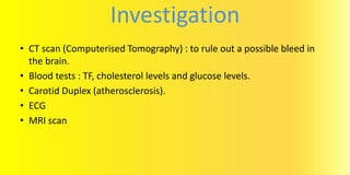 Investigation
• CT scan (Computerised Tomography) : to rule out a possible bleed in
the brain.
• Blood tests : TF, cholesterol levels and glucose levels.
• Carotid Duplex (atherosclerosis).
• ECG
• MRI scan
 