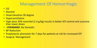 Management Of Hemorrhagic
• O2
• Manitol
• Head elevation 30 degree
• Hyperventilation
• High-dose 20% mannitol (1.4 g/kg) results in better ICP control and outcome
than lower doses
• –STANDARD: No Steroids!
• BP Reduction
• Prophylactic phenytoin for 7 days for patients at risk for increased ICP
• Surgical Management
 