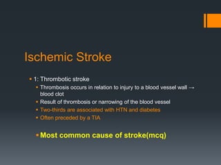 Ischemic Stroke
 1: Thrombotic stroke
 Thrombosis occurs in relation to injury to a blood vessel wall →
blood clot
 Result of thrombosis or narrowing of the blood vessel
 Two-thirds are associated with HTN and diabetes
 Often preceded by a TIA
Most common cause of stroke(mcq)
 