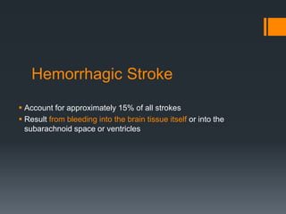 Hemorrhagic Stroke
 Account for approximately 15% of all strokes
 Result from bleeding into the brain tissue itself or into the
subarachnoid space or ventricles
 