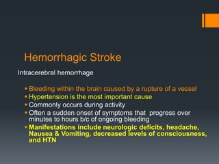 Hemorrhagic Stroke
Intracerebral hemorrhage
 Bleeding within the brain caused by a rupture of a vessel
 Hypertension is the most important cause
 Commonly occurs during activity
 Often a sudden onset of symptoms that progress over
minutes to hours b/c of ongoing bleeding
 Manifestations include neurologic deficits, headache,
Nausea & Vomiting, decreased levels of consciousness,
and HTN
 