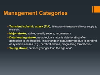 Management Categories
 Transient ischemic attack (TIA); Temporary interruption of blood supply to
the brain.
 Major stroke; stable, usually severe, impairments
 Deteriorating stroke; neurological status is deteriorating after
admission to the hospital. This change in status may be due to cerebral
or systemic causes (e.g., cerebral edema, progressing thrombosis).
 Young stroke; persons younger than the age of 45
 