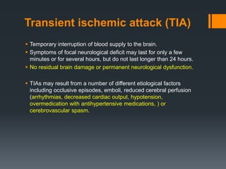 Transient ischemic attack (TIA)
 Temporary interruption of blood supply to the brain.
 Symptoms of focal neurological deficit may last for only a few
minutes or for several hours, but do not last longer than 24 hours.
 No residual brain damage or permanent neurological dysfunction.
 TIAs may result from a number of different etiological factors
including occlusive episodes, emboli, reduced cerebral perfusion
(arrhythmias, decreased cardiac output, hypotension,
overmedication with antihypertensive medications, ) or
cerebrovascular spasm.
 