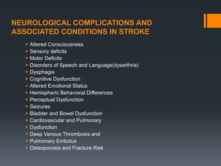 NEUROLOGICAL COMPLICATIONS AND
ASSOCIATED CONDITIONS IN STROKE
 Altered Consciousness
 Sensory deficits
 Motor Deficits
 Disorders of Speech and Language(dysarthria)
 Dysphagia
 Cognitive Dysfunction
 Altered Emotional Status
 Hemispheric Behavioral Differences
 Perceptual Dysfunction
 Seizures
 Bladder and Bowel Dysfunction
 Cardiovascular and Pulmonary
 Dysfunction
 Deep Venous Thrombosis and
 Pulmonary Embolus
 Osteoporosis and Fracture Risk
 