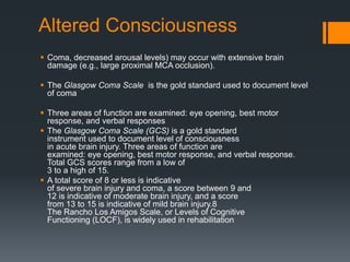 Altered Consciousness
 Coma, decreased arousal levels) may occur with extensive brain
damage (e.g., large proximal MCA occlusion).
 The Glasgow Coma Scale is the gold standard used to document level
of coma
 Three areas of function are examined: eye opening, best motor
response, and verbal responses
 The Glasgow Coma Scale (GCS) is a gold standard
instrument used to document level of consciousness
in acute brain injury. Three areas of function are
examined: eye opening, best motor response, and verbal response.
Total GCS scores range from a low of
3 to a high of 15.
 A total score of 8 or less is indicative
of severe brain injury and coma, a score between 9 and
12 is indicative of moderate brain injury, and a score
from 13 to 15 is indicative of mild brain injury.8
The Rancho Los Amigos Scale, or Levels of Cognitive
Functioning (LOCF), is widely used in rehabilitation
 
