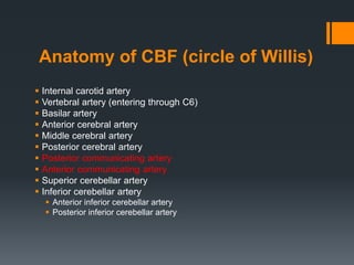 Anatomy of CBF (circle of Willis)
 Internal carotid artery
 Vertebral artery (entering through C6)
 Basilar artery
 Anterior cerebral artery
 Middle cerebral artery
 Posterior cerebral artery
 Posterior communicating artery
 Anterior communicating artery
 Superior cerebellar artery
 Inferior cerebellar artery
 Anterior inferior cerebellar artery
 Posterior inferior cerebellar artery
 