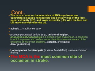 Cont.. The most common characteristics of MCA syndrome are
contralateral spastic hemiparesis and sensory loss of the face,
upper extremity (UE), and lower extremity (LE), with the face and
UE more involved than the LE.
 aphasia… inability to speak

 produce perceptual deficits (e.g., unilateral neglect,
anosognosiaAnosognosia is a deficit of self-awareness, a condition
in which a person who suffers some disability seems unaware of the
existence of his or her disability., apraxia, and spatial
disorganization).
 Homonymous hemianopsia (a visual field defect) is also a common
finding.
The MCA is the most common site of
occlusion in stroke.
 