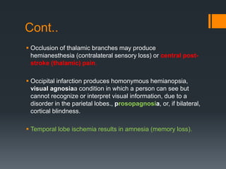 Cont..
 Occlusion of thalamic branches may produce
hemianesthesia (contralateral sensory loss) or central post-
stroke (thalamic) pain.
 Occipital infarction produces homonymous hemianopsia,
visual agnosiaa condition in which a person can see but
cannot recognize or interpret visual information, due to a
disorder in the parietal lobes., prosopagnosia, or, if bilateral,
cortical blindness.
 Temporal lobe ischemia results in amnesia (memory loss).
 