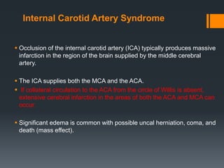 Internal Carotid Artery Syndrome
 Occlusion of the internal carotid artery (ICA) typically produces massive
infarction in the region of the brain supplied by the middle cerebral
artery.
 The ICA supplies both the MCA and the ACA.
 If collateral circulation to the ACA from the circle of Willis is absent,
extensive cerebral infarction in the areas of both the ACA and MCA can
occur.
 Significant edema is common with possible uncal herniation, coma, and
death (mass effect).
 