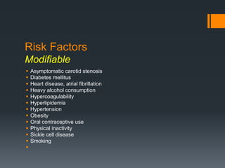 Risk Factors
Modifiable
 Asymptomatic carotid stenosis
 Diabetes mellitus
 Heart disease, atrial fibrillation
 Heavy alcohol consumption
 Hypercoagulability
 Hyperlipidemia
 Hypertension
 Obesity
 Oral contraceptive use
 Physical inactivity
 Sickle cell disease
 Smoking

 