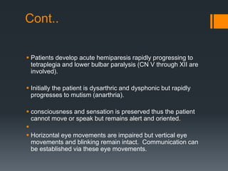 Cont..
 Patients develop acute hemiparesis rapidly progressing to
tetraplegia and lower bulbar paralysis (CN V through XII are
involved).
 Initially the patient is dysarthric and dysphonic but rapidly
progresses to mutism (anarthria).
 consciousness and sensation is preserved thus the patient
cannot move or speak but remains alert and oriented.

 Horizontal eye movements are impaired but vertical eye
movements and blinking remain intact. Communication can
be established via these eye movements.
 