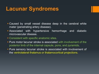 Lacunar Syndromes
 Caused by small vessel disease deep in the cerebral white
mater (penetrating artery disease).
 Associated with hypertensive hemorrhage and diabetic
microvascular disease.
 Consistent with specific anatomic sites.
 Pure motor lacunar stroke is associated with involvement of the
posterior limb of the internal capsule, pons, and pyramids.
 Pure sensory lacunar stroke is associated with involvement of
the ventrolateral thalamus or thalamocortical projections.
 