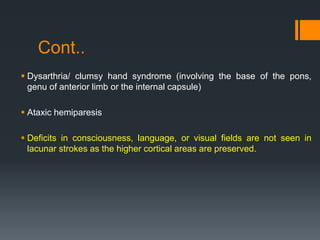Cont..
 Dysarthria/ clumsy hand syndrome (involving the base of the pons,
genu of anterior limb or the internal capsule)
 Ataxic hemiparesis
 Deficits in consciousness, language, or visual fields are not seen in
lacunar strokes as the higher cortical areas are preserved.
 