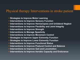 Physical therapy Interventions in stroke patient
 Strategies to Improve Motor Learning
 Interventions to Improve Sensory Function
 Interventions to Improve Hemianopsia and Unilateral Neglect
 Interventions to Improve Flexibility and Joint Integrity
 Interventions to Improve Strength
 Interventions to Manage Spasticity
 Interventions to Improve Movement Control
 Strategies to Improve Upper Extremity Function
 Strategies to Improve Lower Extremity Function
 Interventions to Improve Functional Status
 Interventions to Improve Postural Control and Balance
 Interventions to Improve Gait and Locomotion
 Interventions to Improve Aerobic Capacity and Endurance
 