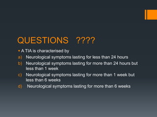 QUESTIONS ????
 A TIA is characterised by
a) Neurological symptoms lasting for less than 24 hours
b) Neurological symptoms lasting for more than 24 hours but
less than 1 week
c) Neurological symptoms lasting for more than 1 week but
less than 6 weeks
d) Neurological symptoms lasting for more than 6 weeks
 