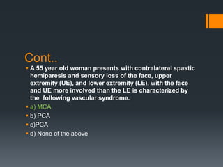 Cont..
 A 55 year old woman presents with contralateral spastic
hemiparesis and sensory loss of the face, upper
extremity (UE), and lower extremity (LE), with the face
and UE more involved than the LE is characterized by
the following vascular syndrome.
 a) MCA
 b) PCA
 c)PCA
 d) None of the above
 