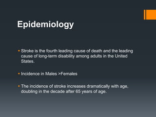 Epidemiology
 Stroke is the fourth leading cause of death and the leading
cause of long-term disability among adults in the United
States.
 Incidence in Males >Females
 The incidence of stroke increases dramatically with age,
doubling in the decade after 65 years of age.
 