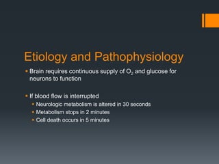 Etiology and Pathophysiology
 Brain requires continuous supply of O2 and glucose for
neurons to function
 If blood flow is interrupted
 Neurologic metabolism is altered in 30 seconds
 Metabolism stops in 2 minutes
 Cell death occurs in 5 minutes
 