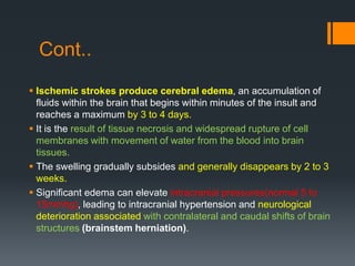 Cont..
 Ischemic strokes produce cerebral edema, an accumulation of
fluids within the brain that begins within minutes of the insult and
reaches a maximum by 3 to 4 days.
 It is the result of tissue necrosis and widespread rupture of cell
membranes with movement of water from the blood into brain
tissues.
 The swelling gradually subsides and generally disappears by 2 to 3
weeks.
 Significant edema can elevate intracranial pressures(normal 5 to
15mmhg), leading to intracranial hypertension and neurological
deterioration associated with contralateral and caudal shifts of brain
structures (brainstem herniation).
 