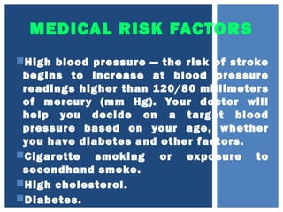 MEDICAL RISK FACTORS
High blood pressure — the risk of stroke
begins to increase at blood pressure
readings higher than 120/80 millimeters
of mercury (mm Hg). Your doctor will
help you decide on a target blood
pressure based on your age, whether
you have diabetes and other factors.
Cigarette smoking or exposure to
secondhand smoke.
High cholesterol.
Diabetes.
 