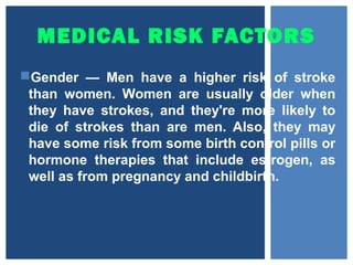 MEDICAL RISK FACTORS
Gender — Men have a higher risk of stroke
than women. Women are usually older when
they have strokes, and they're more likely to
die of strokes than are men. Also, they may
have some risk from some birth control pills or
hormone therapies that include estrogen, as
well as from pregnancy and childbirth.
 