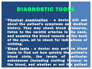 DIAGNOSTIC TOOLS
Physical examination - a doctor will ask
about the patient's symptoms and medical
history. They may check blood pressures,
listen to the carotid arteries in the neck,
and examine the blood vessels at the back
of the eyes, all to check for indications of
clotting.
Blood tests - a doctor may perform blood
tests to find out how quickly the patient's
blood clots, the levels of particular
substances (including clotting factors) in
the blood, and whether or not the patient
 