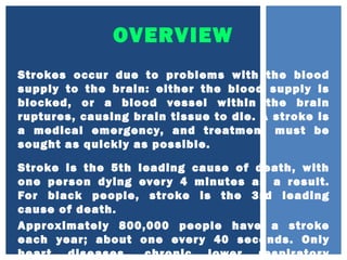 OVERVIEW
Strokes occur due to problems with the blood
supply to the brain: either the blood supply is
blocked, or a blood vessel within the brain
ruptures, causing brain tissue to die. A stroke is
a medical emergency, and treatment must be
sought as quickly as possible.
Stroke is the 5th leading cause of death, with
one person dying every 4 minutes as a result.
For black people, stroke is the 3rd leading
cause of death.
Approximately 800,000 people have a stroke
each year; about one every 40 seconds. Only
heart diseases, chronic lower respiratory
 