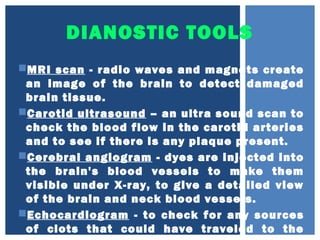 DIANOSTIC TOOLS
MRI scan - radio waves and magnets create
an image of the brain to detect damaged
brain tissue.
Carotid ultrasound – an ultra sound scan to
check the blood flow in the carotid arteries
and to see if there is any plaque present.
Cerebral angiogram - dyes are injected into
the brain's blood vessels to make them
visible under X-ray, to give a detailed view
of the brain and neck blood vessels.
Echocardiogram - to check for any sources
of clots that could have traveled to the
 
