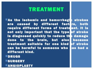TREATMENT
As the ischemic and hemorrhagic strokes
are caused by different factors, both
require different forms of treatment. It is
not only important that the type of stroke
is diagnosed quickly to reduce the damage
done to the brain, but also because
treatment suitable for one kind of stroke
can be harmful to someone who has had a
different kind.
DRUGS
SURGERY
ANGIOPLASTY
 
