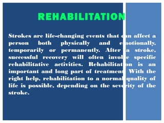 REHABILITATION
Strokes are life-changing events that can affect a
person both physically and emotionally,
temporarily or permanently. After a stroke,
successful recovery will often involve specific
rehabilitative activities. Rehabilitation is an
important and long part of treatment. With the
right help, rehabilitation to a normal quality of
life is possible, depending on the severity of the
stroke.
 