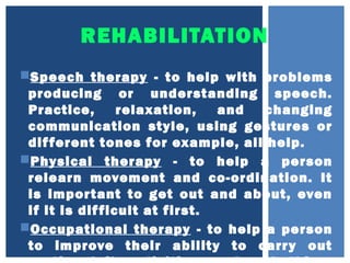 REHABILITATION
Speech therapy - to help with problems
producing or understanding speech.
Practice, relaxation, and changing
communication style, using gestures or
different tones for example, all help.
Physical therapy - to help a person
relearn movement and co-ordination. It
is important to get out and about, even
if it is difficult at first.
Occupational therapy - to help a person
to improve their ability to carry out
 