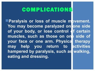 COMPLICATIONS
Paralysis or loss of muscle movement.
You may become paralyzed on one side
of your body, or lose control of certain
muscles, such as those on one side of
your face or one arm. Physical therapy
may help you return to activities
hampered by paralysis, such as walking,
eating and dressing.
 