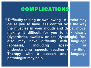 COMPLICATIONS
Difficulty talking or swallowing. A stroke may
cause you to have less control over the way
the muscles in your mouth and throat move,
making it difficult for you to talk clearly
(dysarthria), swallow or eat (dysphagia). You
also may have difficulty with language
(aphasia), including speaking or
understanding speech, reading or writing.
Therapy with a speech and language
pathologist may help.
 