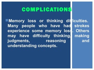 COMPLICATIONS
Memory loss or thinking difficulties.
Many people who have had strokes
experience some memory loss. Others
may have difficulty thinking, making
judgments, reasoning and
understanding concepts.
 