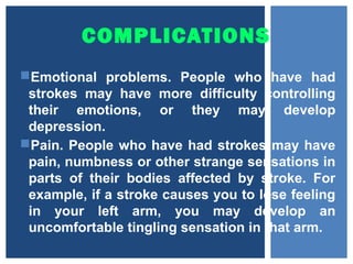 COMPLICATIONS
Emotional problems. People who have had
strokes may have more difficulty controlling
their emotions, or they may develop
depression.
Pain. People who have had strokes may have
pain, numbness or other strange sensations in
parts of their bodies affected by stroke. For
example, if a stroke causes you to lose feeling
in your left arm, you may develop an
uncomfortable tingling sensation in that arm.
 