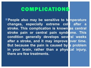 COMPLICATIONS
People also may be sensitive to temperature
changes, especially extreme cold after a
stroke. This complication is known as central
stroke pain or central pain syndrome. This
condition generally develops several weeks
after a stroke, and it may improve over time.
But because the pain is caused by a problem
in your brain, rather than a physical injury,
there are few treatments.
 