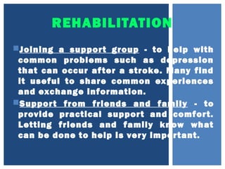 REHABILITATION
Joining a support group - to help with
common problems such as depression
that can occur after a stroke. Many find
it useful to share common experiences
and exchange information.
Support from friends and family - to
provide practical support and comfort.
Letting friends and family know what
can be done to help is very important.
 