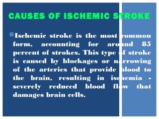 CAUSES OF ISCHEMIC STROKE
Ischemic stroke is the most common
form, accounting for around 85
percent of strokes. This type of stroke
is caused by blockages or narrowing
of the arteries that provide blood to
the brain, resulting in ischemia -
severely reduced blood flow that
damages brain cells.
 