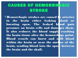 CAUSES OF HEMORRHAGIC
STROKE
Hemorrhagic strokes are caused by arteries
in the brain either leaking blood or
bursting open. The leaked blood puts
pressure on brain cells and damages them.
It also reduces the blood supply reaching
the brain tissue after the hemorrhage point.
Blood vessels can burst and spill blood
within the brain or near the surface of the
brain, sending blood into the space between
the brain and the skull.
 