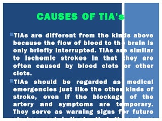 CAUSES OF TIA's
TIAs are different from the kinds above
because the flow of blood to the brain is
only briefly interrupted. TIAs are similar
to ischemic strokes in that they are
often caused by blood clots or other
clots.
TIAs should be regarded as medical
emergencies just like the other kinds of
stroke, even if the blockage of the
artery and symptoms are temporary.
They serve as warning signs for future
 