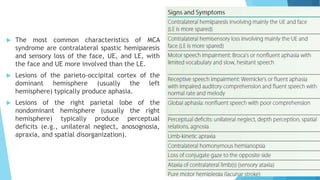  The most common characteristics of MCA
syndrome are contralateral spastic hemiparesis
and sensory loss of the face, UE, and LE, with
the face and UE more involved than the LE.
 Lesions of the parieto-occipital cortex of the
dominant hemisphere (usually the left
hemisphere) typically produce aphasia.
 Lesions of the right parietal lobe of the
nondominant hemisphere (usually the right
hemisphere) typically produce perceptual
deficits (e.g., unilateral neglect, anosognosia,
apraxia, and spatial disorganization).
 