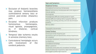  Occlusion of thalamic branches
may produce hemianesthesia
(contralateral sensory loss) or
central post-stroke (thalamic)
pain.
 Occipital infarction produces
homonymous hemianopsia,
visual agnosia, prosopagnosia,
or, if bilateral, cortical
blindness.
 Temporal lobe ischemia results
in amnesia (memory loss).
 Contralateral hemiplegia occurs
with involvement of the
cerebral peduncle.
 