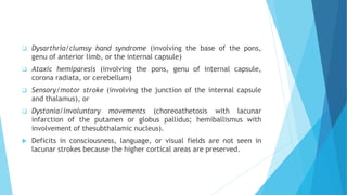  Dysarthria/clumsy hand syndrome (involving the base of the pons,
genu of anterior limb, or the internal capsule)
 Ataxic hemiparesis (involving the pons, genu of internal capsule,
corona radiata, or cerebellum)
 Sensory/motor stroke (involving the junction of the internal capsule
and thalamus), or
 Dystonia/involuntary movements (choreoathetosis with lacunar
infarction of the putamen or globus pallidus; hemiballismus with
involvement of thesubthalamic nucleus).
 Deficits in consciousness, language, or visual fields are not seen in
lacunar strokes because the higher cortical areas are preserved.
 
