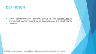 DEFINITION
 Stroke (cerebrovascular accident [CVA]) is the sudden loss of
neurological function caused by an interruption of the blood flow to
the brain.
REFERENCE: Physical rehabilitation / [edited by] Susan B. O’Sullivan, homas J. Schmitz, George D. Fulk. — 6th ed.
 